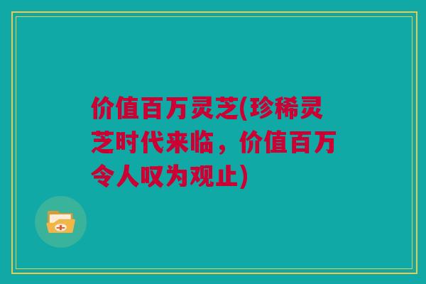 价值百万灵芝(珍稀灵芝时代来临，价值百万令人叹为观止)