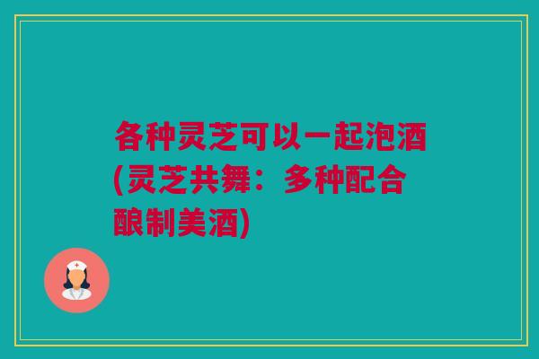 各种灵芝可以一起泡酒(灵芝共舞：多种配合酿制美酒)