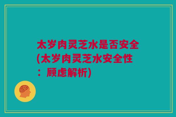 太岁肉灵芝水是否安全(太岁肉灵芝水安全性：顾虑解析)