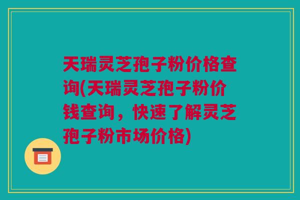 天瑞灵芝孢子粉价格查询(天瑞灵芝孢子粉价钱查询,快速了解灵芝孢子粉市场价格) 天瑞灵芝孢子粉价格查询(天瑞灵芝孢子粉价钱查询,快速了解灵芝孢子粉市场价格)