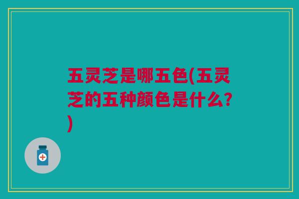 五灵芝是哪五色(五灵芝的五种颜色是什么？)