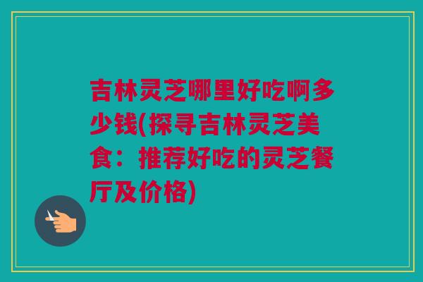 吉林灵芝哪里好吃啊多少钱(探寻吉林灵芝美食：推荐好吃的灵芝餐厅及价格)