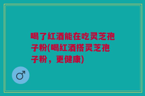 喝了红酒能在吃灵芝孢子粉(喝红酒搭灵芝孢子粉,更健康) 喝了红酒能在吃灵芝孢子粉(喝红酒搭灵芝孢子粉,更健康)