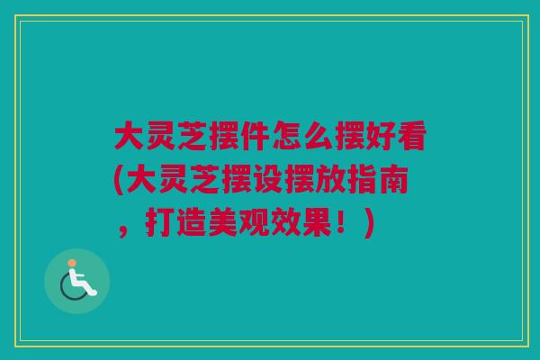 大灵芝摆件怎么摆好看(大灵芝摆设摆放指南，打造美观效果！)