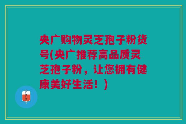 央广购物灵芝孢子粉货号(央广推荐高品质灵芝孢子粉，让您拥有健康美好生活！)