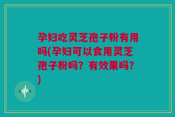 孕妇吃灵芝孢子粉有用吗(孕妇可以食用灵芝孢子粉吗？有效果吗？)
