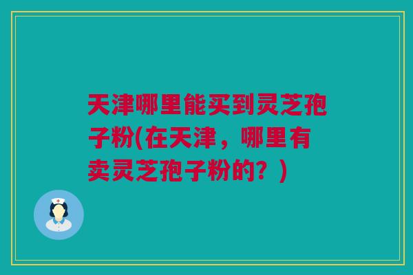 天津哪里能买到灵芝孢子粉(在天津，哪里有卖灵芝孢子粉的？)