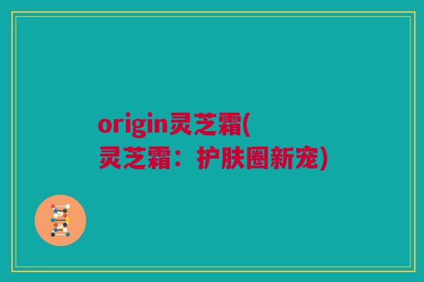 origin灵芝霜(灵芝霜：护肤圈新宠)