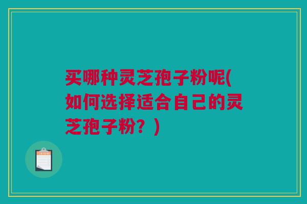 买哪种灵芝孢子粉呢(如何选择适合自己的灵芝孢子粉？)