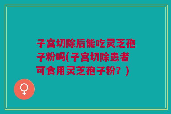 子宫切除后能吃灵芝孢子粉吗(子宫切除患者可食用灵芝孢子粉？)