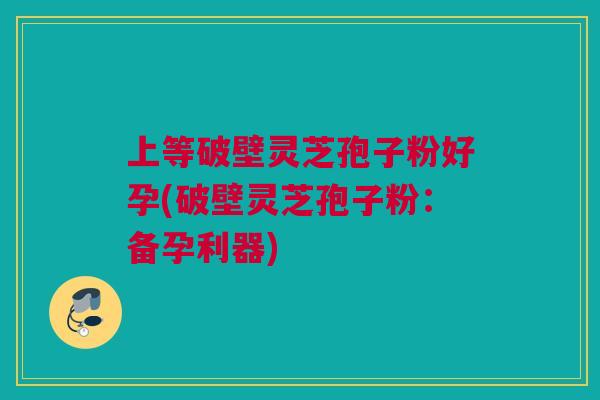 上等破壁灵芝孢子粉好孕(破壁灵芝孢子粉：备孕利器)