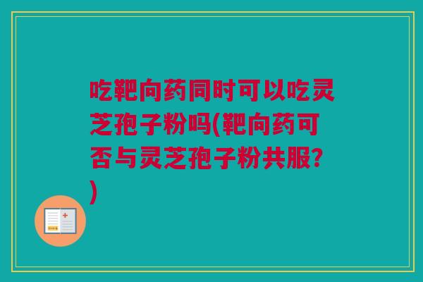 吃靶向药同时可以吃灵芝孢子粉吗(靶向药可否与灵芝孢子粉共服？)