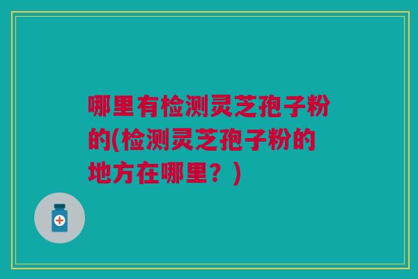 哪里有检测灵芝孢子粉的(检测灵芝孢子粉的地方在哪里？)