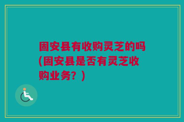 固安县有收购灵芝的吗(固安县是否有灵芝收购业务?) 固安县有收购灵芝的吗(固安县是否有灵芝收购业务?)