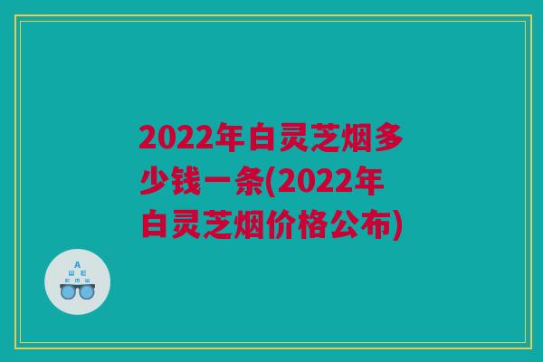 2022年白灵芝烟多少钱一条(2022年白灵芝烟价格公布)