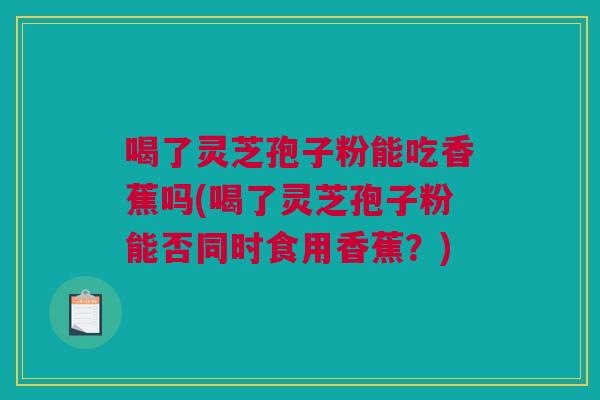 喝了灵芝孢子粉能吃香蕉吗(喝了灵芝孢子粉能否同时食用香蕉？)