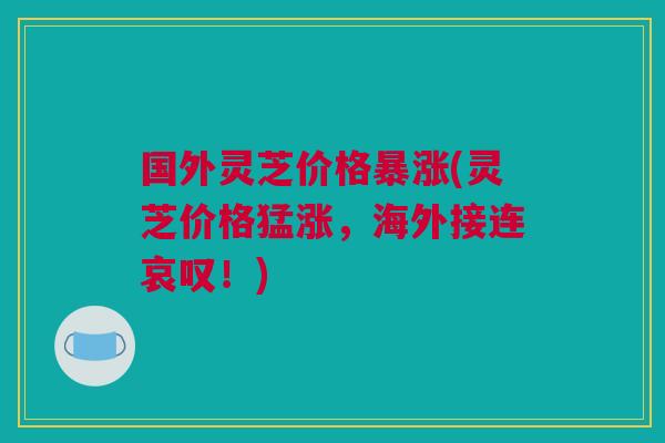 国外灵芝价格暴涨(灵芝价格猛涨,海外接连哀叹!) 国外灵芝价格暴涨(灵芝价格猛涨,海外接连哀叹!)