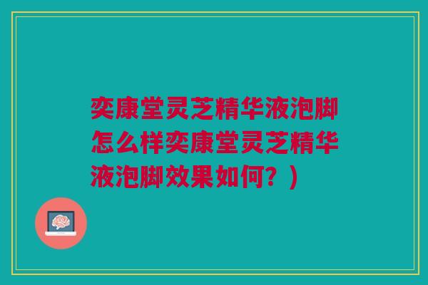 奕康堂灵芝精华液泡脚怎么样奕康堂灵芝精华液泡脚效果如何?) 奕康堂灵芝精华液泡脚怎么样奕康堂灵芝精华液泡脚效果如何?)