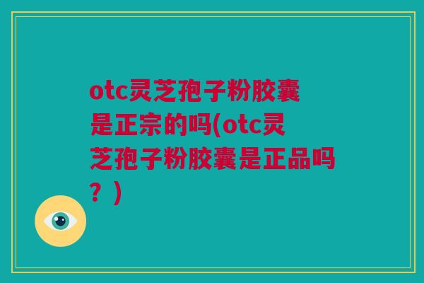 otc灵芝孢子粉胶囊是正宗的吗(otc灵芝孢子粉胶囊是正品吗？)