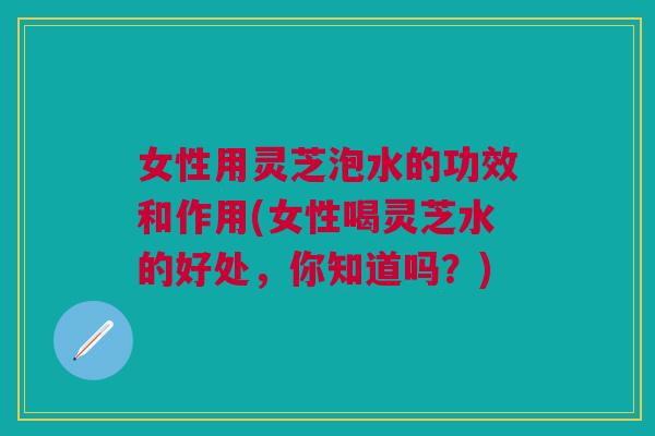 女性用灵芝泡水的功效和作用(女性喝灵芝水的好处，你知道吗？)