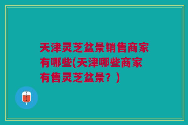 天津灵芝盆景销售商家有哪些(天津哪些商家有售灵芝盆景？)