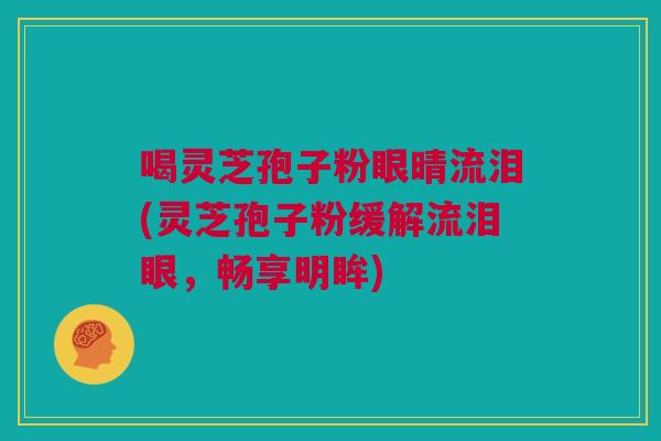 喝灵芝孢子粉眼晴流泪(灵芝孢子粉缓解流泪眼，畅享明眸)