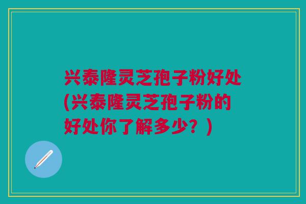 兴泰隆灵芝孢子粉好处(兴泰隆灵芝孢子粉的好处你了解多少？)