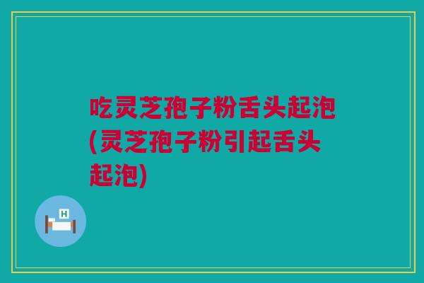 吃灵芝孢子粉舌头起泡(灵芝孢子粉引起舌头起泡)