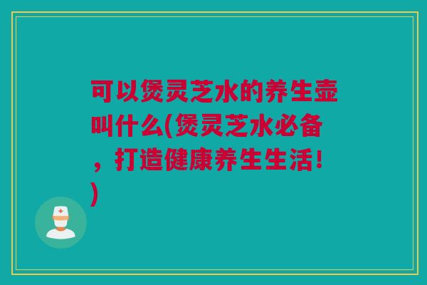 可以煲灵芝水的养生壶叫什么(煲灵芝水必备,打造健康养生生活!) 可以煲灵芝水的养生壶叫什么(煲灵芝水必备,打造健康养生生活!)