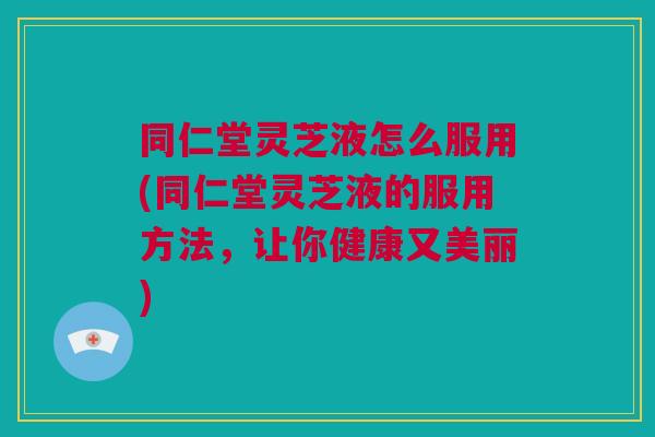 同仁堂灵芝液怎么服用(同仁堂灵芝液的服用方法，让你健康又美丽)