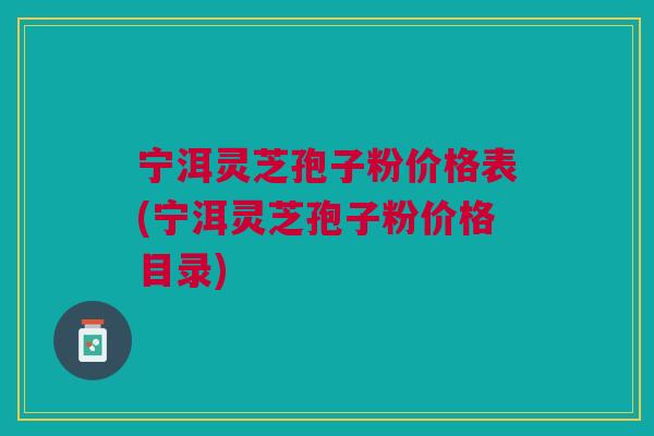 宁洱灵芝孢子粉价格表(宁洱灵芝孢子粉价格目录)