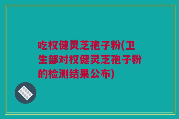 吃权健灵芝孢子粉(卫生部对权健灵芝孢子粉的检测结果公布)