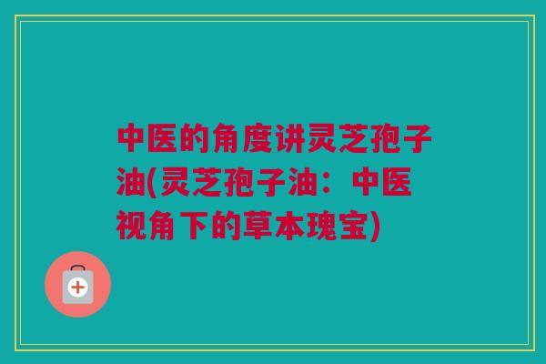 中医的角度讲灵芝孢子油(灵芝孢子油：中医视角下的草本瑰宝)