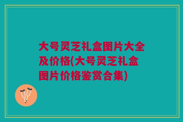 大号灵芝礼盒图片大全及价格(大号灵芝礼盒图片价格鉴赏合集)