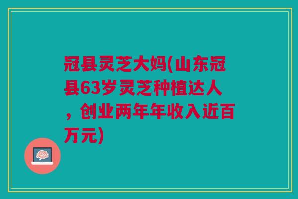 冠县灵芝大妈(山东冠县63岁灵芝种植达人，创业两年年收入近百万元)