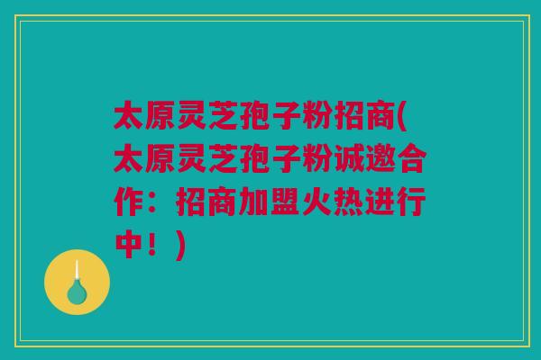 太原灵芝孢子粉招商(太原灵芝孢子粉诚邀合作：招商加盟火热进行中！)