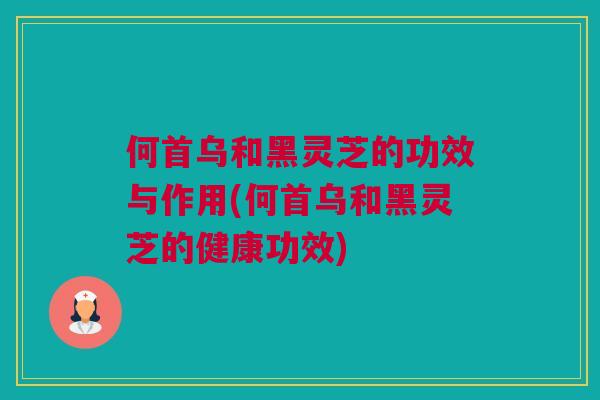 何首乌和黑灵芝的功效与作用(何首乌和黑灵芝的健康功效)