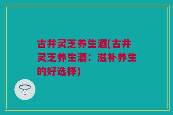 古井灵芝养生酒(古井灵芝养生酒：滋补养生的好选择)