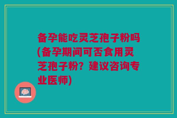 备孕能吃灵芝孢子粉吗(备孕期间可否食用灵芝孢子粉？建议咨询专业医师)