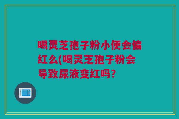 喝灵芝孢子粉小便会偏红么(喝灵芝孢子粉会导致尿液变红吗? 喝灵芝孢子粉小便会偏红么(喝灵芝孢子粉会导致尿液变红吗?