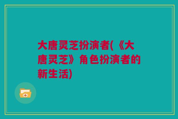 大唐灵芝扮演者(《大唐灵芝》角色扮演者的新生活)
