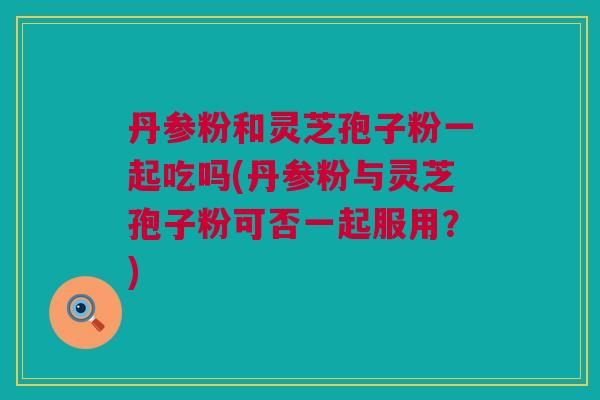 丹参粉和灵芝孢子粉一起吃吗(丹参粉与灵芝孢子粉可否一起服用？)