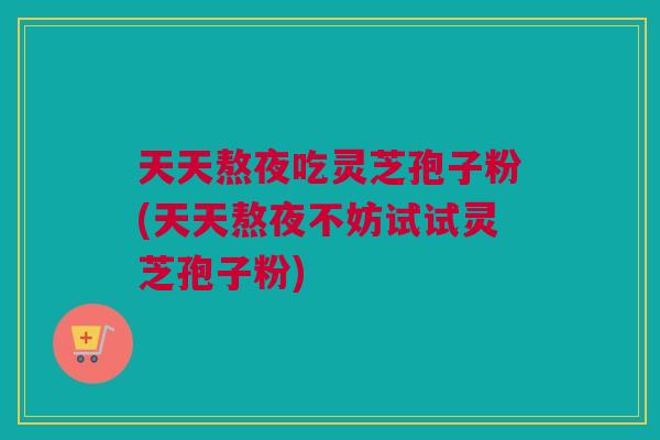 天天熬夜吃灵芝孢子粉(天天熬夜不妨试试灵芝孢子粉)