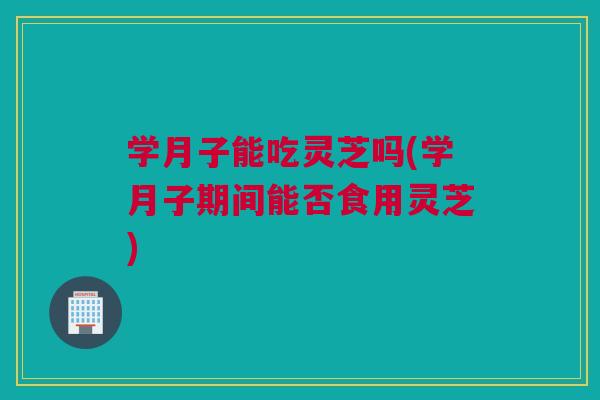 学月子能吃灵芝吗(学月子期间能否食用灵芝)