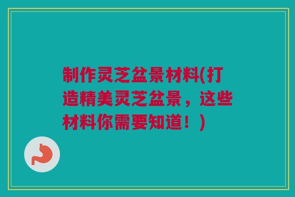 制作灵芝盆景材料(打造精美灵芝盆景，这些材料你需要知道！)