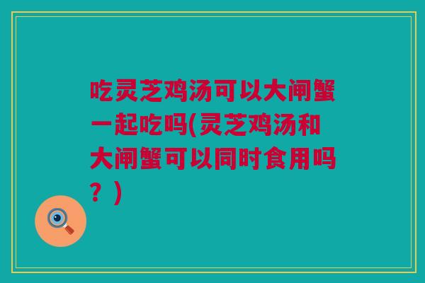 吃灵芝鸡汤可以大闸蟹一起吃吗(灵芝鸡汤和大闸蟹可以同时食用吗？)