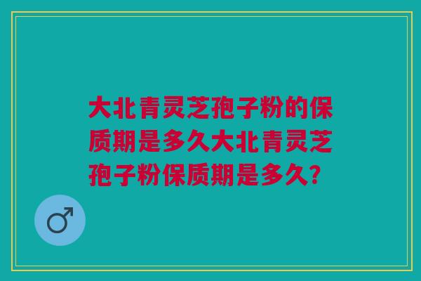 大北青灵芝孢子粉的保质期是多久大北青灵芝孢子粉保质期是多久？