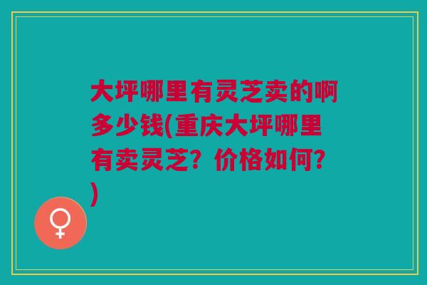 大坪哪里有灵芝卖的啊多少钱(重庆大坪哪里有卖灵芝？价格如何？)