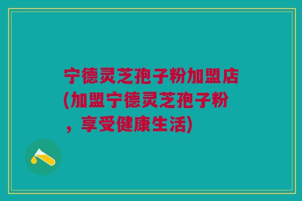 宁德灵芝孢子粉加盟店(加盟宁德灵芝孢子粉，享受健康生活)