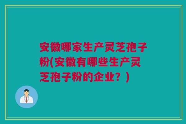 安徽哪家生产灵芝孢子粉(安徽有哪些生产灵芝孢子粉的企业？)